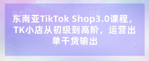东南亚TikTok Shop3.0课程,TK小店从初级到高阶,运营出单干货输出-亮剑学堂
